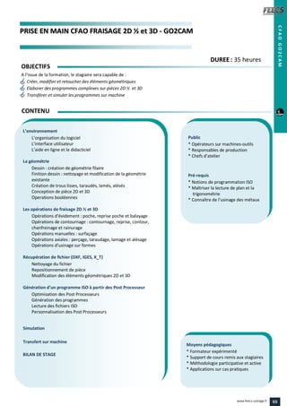 PPRRIISSEE EENN MMAAIINN CCFFAAOO FFRRAAIISSAAGGEE 22DD ½½ eett 33DD -- GGOO22CCAAMM
Public
* Opérateurs sur machines-outils
* Responsables de production
* Chefs d’atelier
Pré-requis
* Notions de programmation ISO
* Maîtriser la lecture de plan et la
trigonométrie
* Connaître de l’usinage des métaux
Moyens pédagogiques
* Formateur expérimenté
* Support de cours remis aux stagiaires
* Méthodologie participative et active
* Applications sur cas pratiques
L’environnement
L’organisation du logiciel
L’interface utilisateur
L’aide en ligne et le didacticiel
La géométrie
Dessin : création de géométrie filaire
Finition dessin : nettoyage et modification de la géométrie
existante
Création de trous lisses, taraudés, lamés, alésés
Conception de pièce 2D et 3D
Operations booléennes
Les opérations de fraisage 2D ½ et 3D
Opérations d’évidement : poche, reprise poche et balayage
Opérations de contournage : contournage, reprise, contour,
chanfreinage et rainurage
Opérations manuelles : surfaçage
Opérations axiales : perçage, taraudage, lamage et alésage
Opérations d’usinage sur formes
Récupération de fichier (DXF, IGES, X_T)
Nettoyage du fichier
Repositionnement de pièce
Modification des éléments géométriques 2D et 3D
Génération d’un programme ISO à partir des Post Processeur
Optimisation des Post Processeurs
Génération des programmes
Lecture des fichiers ISO
Personnalisation des Post Processeurs
Simulation
Transfert sur machine
BILAN DE STAGE
CONTENU
CFAOGO2CAM
DDUURREEEE : 35 heures
OBJECTIFS
A l’issue de la formation, le stagiaire sera capable de :
Créer, modifier et retoucher des éléments géométriques
Elaborer des programmes complexes sur pièces 2D ½ et 3D
Transférer et simuler les programmes sur machine
69www.feecs-usinage.fr
 