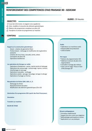 RREENNFFOORRCCEEMMEENNTT DDEESS CCOOMMPPEETTEENNCCEESS CCFFAAOO FFRRAAIISSAAGGEE 33DD -- GGOO22CCAAMM
Public
* Opérateurs sur machines-outils
* Responsables de production
* Chefs d’atelier
Pré-requis
* Notions de programmation ISO
* Maîtriser la lecture de plan et la
trigonométrie
* Connaître l’usinage des métaux
* Avoir suivi le stage "Prise en main
CFAO fraisage 3D"
Moyens pédagogiques
* Formateur expérimenté
* Support de cours remis aux stagiaires
* Méthodologie participative et active
* Applications sur cas pratiques
Rappel sur la construction géométrique
Dessin : création de géométrie filaire
Finition dessin : nettoyage et modification de la géométrie
existante
Création de trous lisses, taraudés, lamés, alésés
Conception de pièce 3D
Operations booléennes
Les opérations de fraisage sur solide
Opérations d’évidement : poche, reprise poche et balayage
Opérations de contournage : contournage, reprise, contour,
chanfreinage et rainurage
Opérations manuelles : surfaçage
Opérations axiales : perçage, taraudage, lamage et alésage
Opérations d’usinage sur formes
Récupération de fichier (DXF, IGES, X_T)
Nettoyage du fichier
Repositionnement de pièce
Modification des éléments géométriques 2D et 3D
Génération d’un programme ISO à partir des Post Processeurs
Simulation
Transfert sur machine
BILAN DE STAGE
OBJECTIFS
A l’issue de la formation, le stagiaire sera capable de :
Créer, modifier et retoucher des éléments géométriques
Élaborer des programmes complexes sur pièce 3D
Transférer et simuler les programmes sur machine
CONTENU
DDUURREEEE : 35 heures
CFAOGO2CAM
70 www.feecs-usinage.fr
 