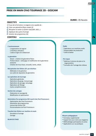 PPRRIISSEE EENN MMAAIINN CCFFAAOO TTOOUURRNNAAGGEE 22DD -- GGOO22CCAAMM
Public
* Opérateurs sur machines-outils
* Responsables de production
* Chefs d’atelier
Pré-requis
* Maîtriser la lecture de plan et la
trigonométrie
* Connaître de l’usinage des métaux
Moyens pédagogiques
* Formateur expérimenté
* Support de cours remis aux stagiaires
* Méthodologie participative et active
* Applications sur cas pratiques
L’environnement
L’organisation du logiciel
L’interface utilisateur
L’aide en ligne et le didacticiel
La géométrie
Dessin : création de géométrie filaire
Finition dessin : nettoyage et modification de la géométrie
existante
Création de trous lisses, taraudés, lamés, alésés
Récupération des fichiers 2D par interface
Méthode et récupération
Les outils de réparation de géométrie
Les opérations de tournage
Opérations générales
Opérations de gorge, tronçonnage
Opérations de perçage, taraudage
Opérations de filetage
Cycles complémentaires
Gestion des usinages
Elaboration et sauvegarde
Modification et optimisation
Génération d’un programme ISO à partir des Post Processeurs
Optimisation des Post Processeurs
Génération des programmes
Lecture des fichiers ISO
Personnalisation de Post Processeurs
Transfert des fichiers sur machine et essais
Simulation d’usinage
Usinage
BILAN DE STAGE
CONTENU
CFAOGO2CAM
DDUURREEEE : 35 heures
OBJECTIFS
A l’issue de la formation, le stagiaire sera capable de :
Créer une géométrie filaire simple 2D
Récupérer et traiter un fichier natif (DXF, IGES…)
Appliquer des cycles d’usinage
Générer des programmes ISO
71www.feecs-usinage.fr
 