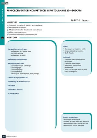 RREENNFFOORRCCEEMMEENNTT DDEESS CCOOMMPPEETTEENNCCEESS CCFFAAOO TTOOUURRNNAAGGEE 22DD -- GGOO22CCAAMM
Public
* Opérateurs sur machines-outils
* Responsables de production
* Chefs d’atelier
Pré-requis
* Connaître la lecture de dessins
techniques
* Connaître la mécanique
* Maîtriser la construction
géométrique
* Avoir suivi le stage "Prise en main
CFAO tournage 2D"
Moyens pédagogiques
* Formateur expérimenté
* Support de cours remis aux stagiaires
* Méthodologie participative et active
* Applications sur cas pratiques
Manipulations géométriques
Déplacement de l’origine pièce
Fonctions de copie
Déplacement de profil
Les fonctions technologiques
Manipulation des cycles
Cycles de dressage, cylindrage
Cycles de gorge
Cycles de perçage
Cycles de filetage
Autres cycles (reprise pièces, tronçonnage)
Création d’un programme ISO
Paramétrage du Post Processeur
Simulation
Transfert sur machine
BILAN DE STAGE
OBJECTIFS
A l’issue de la formation, le stagiaire sera capable de :
Récupérer des fichiers 3D
Modifier et retoucher des éléments géométriques
Elaborer des programmes
Transférer et simuler les programmes ISO
CONTENU
DDUURREEEE : 21 heures
CFAOGO2CAM
72 www.feecs-usinage.fr
 