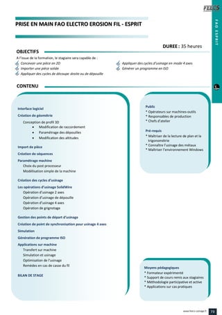 PPRRIISSEE EENN MMAAIINN FFAAOO EELLEECCTTRROO EERROOSSIIOONN FFIILL -- EESSPPRRIITT
Public
* Opérateurs sur machines-outils
* Responsables de production
* Chefs d’atelier
Pré-requis
* Maîtriser de la lecture de plan et la
trigonométrie
* Connaître l’usinage des métaux
* Maîtriser l’environnement Windows
Moyens pédagogiques
* Formateur expérimenté
* Support de cours remis aux stagiaires
* Méthodologie participative et active
* Applications sur cas pratiques
Interface logiciel
Création de géométrie
Conception de profil 3D
 Modification de raccordement
 Paramétrage des dépouilles
 Modification des altitudes
Import de pièce
Création de séquences
Paramétrage machine
Choix du post processeur
Modélisation simple de la machine
Création des cycles d’usinage
Les opérations d’usinage SolidWire
Opération d’usinage 2 axes
Opération d’usinage de dépouille
Opération d’usinage 4 axes
Opération de grignotage
Gestion des points de départ d’usinage
Création de point de synchronisation pour usinage 4 axes
Simulation
Génération de programme ISO
Applications sur machine
Transfert sur machine
Simulation et usinage
Optimisation de l’usinage
Remèdes en cas de casse du fil
BILAN DE STAGE
CONTENU
FAOESPRIT
DDUURREEEE : 35 heures
OBJECTIFS
A l’issue de la formation, le stagiaire sera capable de :
Concevoir une pièce en 2D Appliquer des cycles d’usinage en mode 4 axes
Importer une pièce solide Générer un programme en ISO
Appliquer des cycles de découpe droite ou de dépouille
73www.feecs-usinage.fr
 
