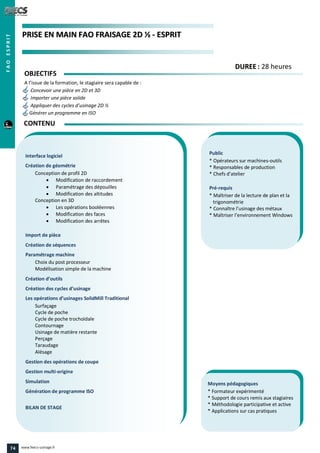 PPRRIISSEE EENN MMAAIINN FFAAOO FFRRAAIISSAAGGEE 22DD ½½ -- EESSPPRRIITT
Public
* Opérateurs sur machines-outils
* Responsables de production
* Chefs d’atelier
Pré-requis
* Maîtriser de la lecture de plan et la
trigonométrie
* Connaître l’usinage des métaux
* Maîtriser l’environnement Windows
Moyens pédagogiques
* Formateur expérimenté
* Support de cours remis aux stagiaires
* Méthodologie participative et active
* Applications sur cas pratiques
Interface logiciel
Création de géométrie
Conception de profil 2D
 Modification de raccordement
 Paramétrage des dépouilles
 Modification des altitudes
Conception en 3D
 Les opérations booléennes
 Modification des faces
 Modification des arrêtes
Import de pièce
Création de séquences
Paramétrage machine
Choix du post processeur
Modélisation simple de la machine
Création d’outils
Création des cycles d’usinage
Les opérations d’usinages SolidMill Traditional
Surfaçage
Cycle de poche
Cycle de poche trochoïdale
Contournage
Usinage de matière restante
Perçage
Taraudage
Alésage
Gestion des opérations de coupe
Gestion multi-origine
Simulation
Génération de programme ISO
BILAN DE STAGE
OBJECTIFS
A l’issue de la formation, le stagiaire sera capable de :
Concevoir une pièce en 2D et 3D
Importer une pièce solide
Appliquer des cycles d’usinage 2D ½
Générer un programme en ISO
CONTENU
DDUURREEEE : 28 heures
FAOESPRIT
74 www.feecs-usinage.fr
 