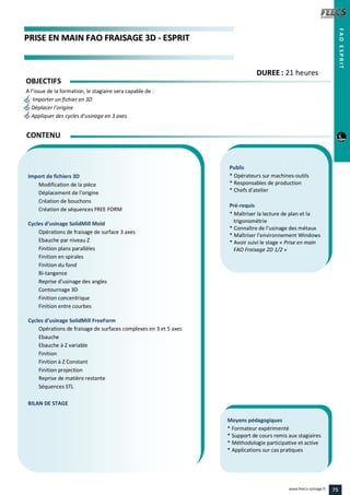 PPRRIISSEE EENN MMAAIINN FFAAOO FFRRAAIISSAAGGEE 33DD -- EESSPPRRIITT
Public
* Opérateurs sur machines-outils
* Responsables de production
* Chefs d’atelier
Pré-requis
* Maîtriser la lecture de plan et la
trigonométrie
* Connaître de l’usinage des métaux
* Maîtriser l’environnement Windows
* Avoir suivi le stage « Prise en main
FAO Fraisage 2D 1/2 »
Moyens pédagogiques
* Formateur expérimenté
* Support de cours remis aux stagiaires
* Méthodologie participative et active
* Applications sur cas pratiques
Import de fichiers 3D
Modification de la pièce
Déplacement de l’origine
Création de bouchons
Création de séquences FREE FORM
Cycles d’usinage SolidMill Mold
Opérations de fraisage de surface 3 axes
Ebauche par niveau Z
Finition plans parallèles
Finition en spirales
Finition du fond
Bi-tangence
Reprise d’usinage des angles
Contournage 3D
Finition concentrique
Finition entre courbes
Cycles d’usinage SolidMill FreeForm
Opérations de fraisage de surfaces complexes en 3 et 5 axes
Ebauche
Ebauche à Z variable
Finition
Finition à Z Constant
Finition projection
Reprise de matière restante
Séquences STL
BILAN DE STAGE
CONTENU
FAOESPRIT
DDUURREEEE : 21 heures
OBJECTIFS
A l’issue de la formation, le stagiaire sera capable de :
Importer un fichier en 3D
Déplacer l’origine
Appliquer des cycles d’usinage en 3 axes
75www.feecs-usinage.fr
 