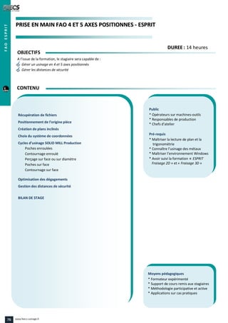 PPRRIISSEE EENN MMAAIINN FFAAOO 44 EETT 55 AAXXEESS PPOOSSIITTIIOONNNNEESS -- EESSPPRRIITT
Public
* Opérateurs sur machines-outils
* Responsables de production
* Chefs d’atelier
Pré-requis
* Maîtriser la lecture de plan et la
trigonométrie
* Connaître l’usinage des métaux
* Maîtriser l’environnement Windows
* Avoir suivi la formation « ESPRIT
Fraisage 2D » et « Fraisage 3D »
Moyens pédagogiques
* Formateur expérimenté
* Support de cours remis aux stagiaires
* Méthodologie participative et active
* Applications sur cas pratiques
Récupération de fichiers
Positionnement de l’origine pièce
Création de plans inclinés
Choix du système de coordonnées
Cycles d’usinage SOLID MILL Production
Poches enroulées
Contournage enroulé
Perçage sur face ou sur diamètre
Poches sur face
Contournage sur face
Optimisation des dégagements
Gestion des distances de sécurité
BILAN DE STAGE
OBJECTIFS
A l’issue de la formation, le stagiaire sera capable de :
Gérer un usinage en 4 et 5 axes positionnés
Gérer les distances de sécurité
CONTENU
DDUURREEEE : 14 heures
FAOESPRIT
76 www.feecs-usinage.fr
 