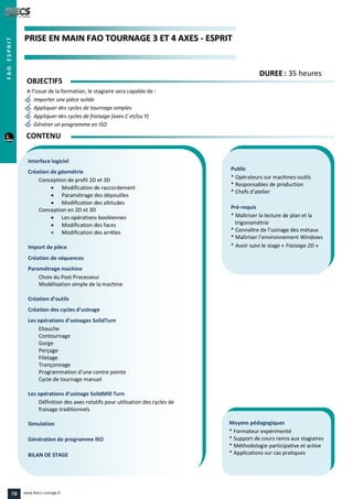PPRRIISSEE EENN MMAAIINN FFAAOO TTOOUURRNNAAGGEE 33 EETT 44 AAXXEESS -- EESSPPRRIITT
Public
* Opérateurs sur machines-outils
* Responsables de production
* Chefs d’atelier
Pré-requis
* Maîtriser la lecture de plan et la
trigonométrie
* Connaître de l’usinage des métaux
* Maîtriser l’environnement Windows
* Avoir suivi le stage « Fraisage 2D »
Moyens pédagogiques
* Formateur expérimenté
* Support de cours remis aux stagiaires
* Méthodologie participative et active
* Applications sur cas pratiques
Interface logiciel
Création de géométrie
Conception de profil 2D et 3D
 Modification de raccordement
 Paramétrage des dépouilles
 Modification des altitudes
Conception en 2D et 3D
 Les opérations booléennes
 Modification des faces
 Modification des arrêtes
Import de pièce
Création de séquences
Paramétrage machine
Choix du Post Processeur
Modélisation simple de la machine
Création d’outils
Création des cycles d’usinage
Les opérations d’usinages SolidTurn
Ebauche
Contournage
Gorge
Perçage
Filetage
Tronçonnage
Programmation d’une contre pointe
Cycle de tournage manuel
Les opérations d’usinage SolidMill Turn
Définition des axes rotatifs pour utilisation des cycles de
fraisage traditionnels
Simulation
Génération de programme ISO
BILAN DE STAGE
OBJECTIFS
A l’issue de la formation, le stagiaire sera capable de :
Importer une pièce solide
Appliquer des cycles de tournage simples
Appliquer des cycles de fraisage (axes C et/ou Y)
Générer un programme en ISO
CONTENU
DDUURREEEE : 35 heures
FAOESPRIT
78 www.feecs-usinage.fr
 
