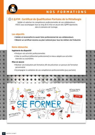 N O S F O R M A T I O N S 
C.Q.P.M : Certificat de Qualification Paritaire de la Métallurgie
Valider et valoriser les compétences professionnelles de vos collaborateurs.
FEECS vous accompagne tout au long de la mise en œuvre des CQPM répertoriés
dans le domaine de l’usinage.
Les objectifs
• Valider et reconnaître le savoir-faire professionnel de vos collaborateurs
• Obtenir un certificat reconnu au plan national pour tous les métiers de l’industrie
Notre démarche
Ingénierie du dispositif
• Analyser vos activités professionnelles
• Cibler le certificat (référentiel professionnel) le mieux adapté aux activités
exercées ou souhaitées
Mise en œuvre
• Réaliser une évaluation pré-formative afin de préconiser un parcours de formation
personnalisé
• Accompagner la validation de vos compétences professionnelles (jury paritaire)
8 www.feecs-usinage.fr
 