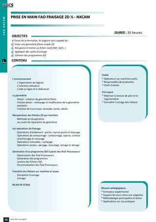 PPRRIISSEE EENN MMAAIINN FFAAOO FFRRAAIISSAAGGEE 22DD ½½ -- NNXXCCAAMM
Public
* Opérateurs sur machines-outils
* Responsables de production
* Chefs d’atelier
Pré-requis
* Maîtriser la lecture de plan et la
trigonométrie
* Connaître l’usinage des métaux
Moyens pédagogiques
* Formateur expérimenté
* Support de cours remis aux stagiaires
* Méthodologie participative et active
* Applications sur cas pratiques
L’environnement
L’organisation du logiciel
L’interface utilisateur
L’aide en ligne et le didacticiel
La géométrie
Dessin : création de géométrie filaire
Finition dessin : nettoyage et modification de la géométrie
existante
Création de trous lisses, taraudés, lamés, alésés
Récupération des fichiers 2D par interface
Méthode et récupération
Les outils de réparation de géométrie
Les opérations de fraisage
Opérations d’évidement : poche, reprise poche et balayage
Opérations de contournage : contournage, reprise, contour
chanfreinage et rainurage
Opérations manuelles : surfaçage
Opérations axiales : perçage, taraudage, lamage et alésage
Génération d’un programme ISO à partir des Post Processeurs
Optimisation des Post Processeurs
Génération des programmes
Lecture des fichiers ISO
Personnalisation des Post Processeurs
Transfert des fichiers sur machine et essais
Simulation d’usinage
Usinage
BILAN DE STAGE
OBJECTIFS
A l’issue de la formation, le stagiaire sera capable de :
Créer une géométrie filaire simple 2D
Récupérer et traiter un fichier natif (DXF, IGES…)
Appliquer des cycles d’usinage
Générer des programmes ISO
CONTENU
DDUURREEEE : 35 heures
FAONXCAM
80 www.feecs-usinage.fr
 