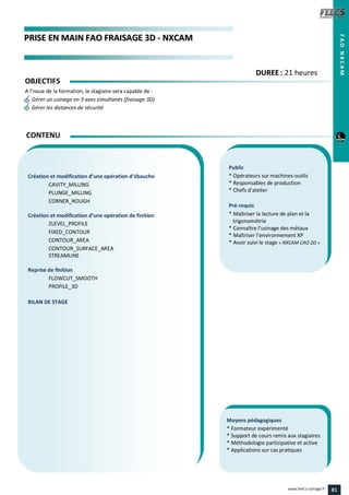 PPRRIISSEE EENN MMAAIINN FFAAOO FFRRAAIISSAAGGEE 33DD -- NNXXCCAAMM
Public
* Opérateurs sur machines-outils
* Responsables de production
* Chefs d’atelier
Pré-requis
* Maîtriser la lecture de plan et la
trigonométrie
* Connaître l’usinage des métaux
* Maîtriser l’environnement XP
* Avoir suivi le stage « NXCAM CAO 2D »
Moyens pédagogiques
* Formateur expérimenté
* Support de cours remis aux stagiaires
* Méthodologie participative et active
* Applications sur cas pratiques
Création et modification d’une opération d’ébauche
CAVITY_MILLING
PLUNGE_MILLING
CORNER_ROUGH
Création et modification d’une opération de finition
ZLEVEL_PROFILE
FIXED_CONTOUR
CONTOUR_AREA
CONTOUR_SURFACE_AREA
STREAMLINE
Reprise de finition
FLOWCUT_SMOOTH
PROFILE_3D
BILAN DE STAGE
CONTENU
FAONXCAM
DDUURREEEE : 21 heures
OBJECTIFS
A l’issue de la formation, le stagiaire sera capable de :
Gérer un usinage en 3 axes simultanés (fraisage 3D)
Gérer les distances de sécurité
81www.feecs-usinage.fr
 