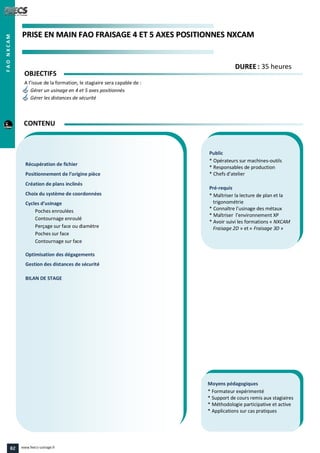 PPRRIISSEE EENN MMAAIINN FFAAOO FFRRAAIISSAAGGEE 44 EETT 55 AAXXEESS PPOOSSIITTIIOONNNNEESS NNXXCCAAMM
Public
* Opérateurs sur machines-outils
* Responsables de production
* Chefs d’atelier
Pré-requis
* Maîtriser la lecture de plan et la
trigonométrie
* Connaître l’usinage des métaux
* Maîtriser l’environnement XP
* Avoir suivi les formations « NXCAM
Fraisage 2D » et « Fraisage 3D »
Moyens pédagogiques
* Formateur expérimenté
* Support de cours remis aux stagiaires
* Méthodologie participative et active
* Applications sur cas pratiques
Récupération de fichier
Positionnement de l’origine pièce
Création de plans inclinés
Choix du système de coordonnées
Cycles d’usinage
Poches enroulées
Contournage enroulé
Perçage sur face ou diamètre
Poches sur face
Contournage sur face
Optimisation des dégagements
Gestion des distances de sécurité
BILAN DE STAGE
OBJECTIFS
A l’issue de la formation, le stagiaire sera capable de :
Gérer un usinage en 4 et 5 axes positionnés
Gérer les distances de sécurité
CONTENU
DDUURREEEE : 35 heures
FAONXCAM
82 www.feecs-usinage.fr
 