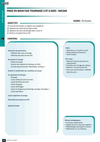 PPRRIISSEE EENN MMAAIINN FFAAOO TTOOUURRNNAAGGEE 33 EETT 44 AAXXEESS -- NNXXCCAAMM
Public
* Opérateurs sur machines-outils
* Responsables de production
* Chefs d’atelier
Pré-requis
* Maîtriser la lecture de plan et la
trigonométrie
* Connaître de l’usinage des métaux
* Maîtriser l’environnement XP
* Avoir suivi les formations « NXCAM
CAO 2D et 3D »
Moyens pédagogiques
* Formateur expérimenté
* Support de cours remis aux stagiaires
* Méthodologie participative et active
* Applications sur cas pratiques
Utilisation des géométries
Définition des zones d’usinage
Définition des plans de sécurité
Paramètres d’usinage
Modes d’usinage
Gestion des trajectoires (classique ou UGV)
Prise de passe (verticales, hélicoïdales, ramping…)
Gestion et modification des conditions de coupe
Les opérations d’usinages
Dressage
Cycles d’ébauche (inter et exter)
Cycles de finition de profil
Cycles de gorges
Cycles de filetages
Cycles d’usinage axiaux (pointage, perçage, taraudage…)
Cycles spécifiques
Copie d’opération d’usinage
Génération de programme ISO
BILAN DE STAGE
OBJECTIFS
A l’issue de la formation, le stagiaire sera capable de :
Appliquer des cycles de tournage simples
Appliquer des cycles de fraisage (axes C et/ou Y)
Générer un programme en ISO
CONTENU
DDUURREEEE : 35 heures
FAONXCAM
84 www.feecs-usinage.fr
 