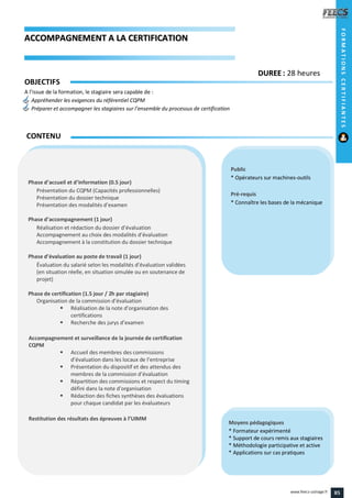 AACCCCOOMMPPAAGGNNEEMMEENNTT AA LLAA CCEERRTTIIFFIICCAATTIIOONN
Public
* Opérateurs sur machines-outils
Pré-requis
* Connaître les bases de la mécanique
Moyens pédagogiques
* Formateur expérimenté
* Support de cours remis aux stagiaires
* Méthodologie participative et active
* Applications sur cas pratiques
Phase d’accueil et d’information (0.5 jour)
Présentation du CQPM (Capacités professionnelles)
Présentation du dossier technique
Présentation des modalités d’examen
Phase d’accompagnement (1 jour)
Réalisation et rédaction du dossier d’évaluation
Accompagnement au choix des modalités d’évaluation
Accompagnement à la constitution du dossier technique
Phase d’évaluation au poste de travail (1 jour)
Évaluation du salarié selon les modalités d’évaluation validées
(en situation réelle, en situation simulée ou en soutenance de
projet)
Phase de certification (1.5 jour / 2h par stagiaire)
Organisation de la commission d’évaluation
 Réalisation de la note d’organisation des
certifications
 Recherche des jurys d’examen
Accompagnement et surveillance de la journée de certification
CQPM
 Accueil des membres des commissions
d’évaluation dans les locaux de l’entreprise
 Présentation du dispositif et des attendus des
membres de la commission d’évaluation
 Répartition des commissions et respect du timing
défini dans la note d’organisation
 Rédaction des fiches synthèses des évaluations
pour chaque candidat par les évaluateurs
Restitution des résultats des épreuves à l’UIMM
CONTENU
FORMATIONSCERTIFIANTES
DDUURREEEE : 28 heures
OBJECTIFS
A l’issue de la formation, le stagiaire sera capable de :
Appréhender les exigences du référentiel CQPM
Préparer et accompagner les stagiaires sur l’ensemble du processus de certification
85www.feecs-usinage.fr
 