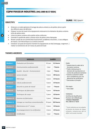 MODULES DURÉES
Module 1 Évaluation pré-formative 0,5 jour 3,5 heures
Module 2 Communication professionnelle 1 jour 7 heures
Module 3 Qualité - Sécurité - Environnement 1 jour 7 heures
Module 4 Lecture de plan 4 jours 28 heures
Module 5 Métrologie 3 jours 21 heures
Module 6 Calculs professionnels 3 jours 21 heures
Module 7 Sécurité au poste de travail 1 jour 7 heures
Module 8 Techniques de fabrication 5 jours 35 heures
Module 9 Techniques de coupe 5 jours 35 heures
Module 10 Gammes de fabrication 5 jours 35 heures
Module 11 Usinage sur machines conventionnelles 25 jours 210 heures
Module 12 Maintenance de 1er
niveau 2 jours 14 heures
Module 13 Accompagnement à la certification 2 jours 14 heures
Module 14 Certification 1 jour 7 heures
OBJECTIFS
 Ordonner un mode opératoire d’usinage des pièces unitaires ou de petites séries à partir
des différents plans de définition
 Préparer la zone de travail et les équipements nécessaires à la réalisation de pièces unitaires
et/ou de petites séries
 Usiner les pièces unitaires et/ou petites séries conformes
 Contrôler la qualité des pièces unitaires et/ou de petites séries fabriquées
 Rendre compte de son activité (état d’avancement, problèmes rencontrés…) à ses collègues
de travail, à son hiérarchique ou au service concerné
 Entretenir son poste de travail et maintenir les équipements en état (nettoyage, rangement…)
réaliser la maintenance de 1er niveau du poste de travail
THEMES ABORDES
DUREE : 58,5 jours*
Public
* Salariés dans le cadre de la
formation continue
* Public intéressé par le
domaine de la production en
contrat de professionnalisation
* Salariés souhaitant valider
leurs compétences par une
démarche de certification
* Demandeurs d'emploi
Pré-requis
* Sans objet
Validation
Certificat de Qualification
Paritaire de la Métallurgie
«Fraiseur Industriel»
MQ 1989 06 57 0034
* Durée indicative qui sera adaptée
en fonction des besoins de chaque
entreprise, contactez-nous afin de
définir votre projet ensemble.
CQPM FRAISEUR INDUSTRIELCQPM FRAISEUR INDUSTRIEL (MQQQ 1989 06 57 0034)06 57 0034)
FORMATIONSCERTIFIANTES
86 www.feecs-usinage.fr
 