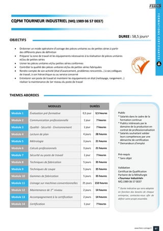 MODULES DURÉES
Module 1 Évaluation pré-formative 0,5 jour 3,5 heures
Module 2 Communication professionnelle 1 jour 7 heures
Module 3 Qualité - Sécurité - Environnement 1 jour 7 heures
Module 4 Lecture de plan 4 jours 28 heures
Module 5 Métrologie 3 jours 21 heures
Module 6 Calculs professionnels 3 jours 21 heures
Module 7 Sécurité au poste de travail 1 jour 7 heures
Module 8 Techniques de fabrication 5 jours 35 heures
Module 9 Techniques de coupe 5 jours 35 heures
Module 10 Gammes de fabrication 5 jours 35 heures
Module 11 Usinage sur machines conventionnelles 25 jours 210 heures
Module 12 Maintenance de 1er
niveau 2 jours 14 heures
Module 13 Accompagnement à la certification 2 jours 14 heures
Module 14 Certification 1 jour 7 heures
OBJECTIFS
 Ordonner un mode opératoire d’usinage des pièces unitaires ou de petites séries à partir
des différents plans de définition
 Préparer la zone de travail et les équipements nécessaires à la réalisation de pièces unitaires
et/ou de petites séries
 Usiner les pièces unitaires et/ou petites séries conformes
 Contrôler la qualité des pièces unitaires et/ou de petites séries fabriquées
 Rendre compte de son activité (état d’avancement, problèmes rencontrés…) à ses collègues
de travail, à son hiérarchique ou au service concerné
 Entretenir son poste de travail et maintenir les équipements en état (nettoyage, rangement…)
réaliser la maintenance de 1er niveau du poste de travail
THEMES ABORDES
DUREE : 58,5 jours*
Public
* Salariés dans le cadre de la
formation continue
* Publics intéressés par le
domaine de la production en
contrat de professionnalisation
* Salariés souhaitant valider
leurs compétences par une
démarche de certification
* Demandeurs d'emploi
Pré-requis
* Sans objet
Validation
Certificat de Qualification
Paritaire de la Métallurgie
«Tourneur Industriel»
MQ 1989 06 57 0037
* Durée indicative qui sera adaptée
en fonction des besoins de chaque
entreprise, contactez-nous afin de
définir votre projet ensemble.
CQPM TOURNEUR INDUSTRIELINDUSTRIEL (MQ 1989 06 57 0037)7)
FORMATIONSCERTIFIANTES
87www.feecs-usinage.fr
 
