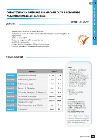 MODULES DURÉES
Module 1 Évaluation pré-formative 0,5 jour 3,5 h
Module 2 Techniques de fabrication 5 jours 35 h
Module 3 Techniques de coupe 5 jours 35 h
Module 4 Gammes de fabrication 6 jours 42 h
Module 5 Élaboration d'un dossier de fabrication 8 jours 56 h
Module 6 FAO fraisage et tournage 15 jours 105 h
Module 7
Manipulation et programmation
fraisage et tournage
15 jours 105 h
Module 8 Accompagnement à la certification 3 jours 21 h
Module 9 Certification 1 jour 7 h
OBJECTIFS
 Préparer la mise en œuvre du contrat de phase
 Positionner les phases de contrôle des cotes fonctionnelles dans le contrat de phase et
le programme
 Mettre en place le brut
 Élaborer un programme pièce au juste nécessaire
 Contrôler les faces usinées
 Partager des informations avec différents interlocuteurs
 Entretenir les moyens d’usinage (outils, machines-outils)
THEMES ABORDES
DUREE : 58,5 jours*
Public
* Salariés dans le cadre de la
formation continue
* Public intéressé par le
domaine de la production en
contrat de professionnalisation
* Salariés souhaitant valider
leurs compétences par une
démarche de certification
* Demandeurs d'emploi
Pré-requis
* Opérateur en usinage
expérimenté
Validation
Certificat de Qualification
Paritaire de la Métallurgie
«Technicien d'usinage sur
machine-outil à commande
numérique»
MQ 2014 11 44/92 0300
* Durée indicative qui sera adaptée
en fonction des besoins de chaque
entreprise, contactez-nous afin de
définir votre projet ensemble.
CQPM TECHNICIEN D'USINAGE SUR MACHINE OUTIL A COMMANDECQPMCQPMCQPM
NUMERIQUENUMERIQUENUMERIQUE (MQ 2014 11 44/92 0300)2014 11 44/92 03002014 11 44/92 0300))
FORMATIONSCERTIFIANTES
89www.feecs-usinage.fr
 