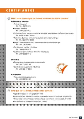 9www.feecs-usinage.fr
C E R T I F I A N T E S
FEECS vous accompagne sur la mise en œuvre des CQPM suivants :
Mécanique de précision
• Fraiseur industriel
	MQ 2011 06 57 0034
• Tourneur industriel
	MQ 1989 06 57 0037
• Opérateur-régleur sur machine-outil à commande numérique par enlèvement de matière
	MQ 88 11 74 0009 (RNCP)
• Technicien d’usinage sur machines-outils à commande numérique
	MQ 2014 11 44/92 0300
• Régleur sur machines-outils à commande numérique de décolletage
	MQ 1991 03 74 0081
• Rectifieur sur machine cylindrique
	MQ 2008 11 64 0276
• Outilleur de forme (matrices et moules métalliques)
MQ 1989 06 69 0047
Production
• Équipier autonome de production industrielle
	MQ 1997 01 68 0148
• Conducteur d’équipements industriels
	MQ 1989 06 57 0045
Management
• Responsable d’équipe autonome
	MQ 1999 09 38 0183
Ainsi que sur les Titres professionnels suivants :
• Opérateur régleur en usinage (01246m02)
• Tourneur(se) sur machines conventionnelles et à commande numérique (01273m02)
• Fraiseur(se) sur machines conventionnelles et à commande numérique (01274m02)
• Technicien(ne) d’atelier en usinage (00211m06)
 