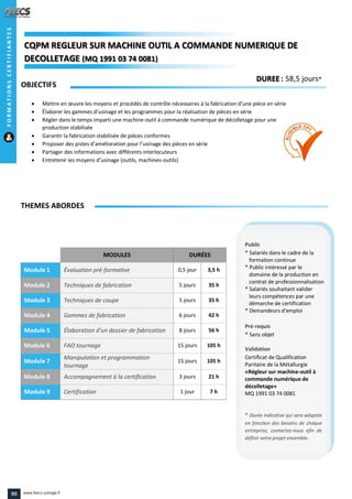 MODULES DURÉES
Module 1 Évaluation pré-formative 0,5 jour 3,5 h
Module 2 Techniques de fabrication 5 jours 35 h
Module 3 Techniques de coupe 5 jours 35 h
Module 4 Gammes de fabrication 6 jours 42 h
Module 5 Élaboration d'un dossier de fabrication 8 jours 56 h
Module 6 FAO tournage 15 jours 105 h
Module 7
Manipulation et programmation
tournage
15 jours 105 h
Module 8 Accompagnement à la certification 3 jours 21 h
Module 9 Certification 1 jour 7 h
OBJECTIFS
 Mettre en œuvre les moyens et procédés de contrôle nécessaires à la fabrication d’une pièce en série
 Élaborer les gammes d’usinage et les programmes pour la réalisation de pièces en série
 Régler dans le temps imparti une machine-outil à commande numérique de décolletage pour une
production stabilisée
 Garantir la fabrication stabilisée de pièces conformes
 Proposer des pistes d’amélioration pour l’usinage des pièces en série
 Partager des informations avec différents interlocuteurs
 Entretenir les moyens d’usinage (outils, machines-outils)
THEMES ABORDES
DUREE : 58,5 jours*
Public
* Salariés dans le cadre de la
formation continue
* Public intéressé par le
domaine de la production en
contrat de professionnalisation
* Salariés souhaitant valider
leurs compétences par une
démarche de certification
* Demandeurs d'emploi
Pré-requis
* Sans objet
Validation
Certificat de Qualification
Paritaire de la Métallurgie
«Régleur sur machine-outil à
commande numérique de
décolletage»
MQ 1991 03 74 0081
* Durée indicative qui sera adaptée
en fonction des besoins de chaque
entreprise, contactez-nous afin de
définir votre projet ensemble.
CQPM REGLEUR SUR MACHINE OUTIL A COMMANDE NUMERIQUE DECQPMCQPMCQPM REGLEUR SUR MACHINE OUTIL A COMMANDE NUMERIQUE DE
DECOLLETAGEDECOLLETAGEDECOLLETAGE (MQ 1991 03 74 0081)
REGLEUR SUR MACHINE OUTIL A COMMANDE NUMERIQUE DE
1991 03 74 00811991 03 74 0081))
FORMATIONSCERTIFIANTES
90 www.feecs-usinage.fr
 