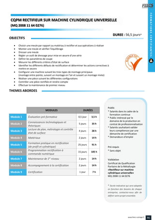 MODULES DURÉES
Module 1 Évaluation pré-formative 0,5 jour 3,5 h
Module 2
Connaissances technologiques et
théoriques
5 jours 35 h
Module 3
Lecture de plan, métrologie et contrôle
état de surface
4 jours 28 h
Module 4 Matériaux 2 jours 14 h
Module 5
Formation pratique en rectification
(de profil et cylindrique)
25 jours 91 h
Module 6
Programmation rectification à
commande numérique
15 jours 105 h
Module 7 Maintenance de 1er
niveau 2 jours 14 h
Module 8 Accompagnement à la certification 2 jours 14 h
Module 9 Certification 1 jour 7 h
OBJECTIFS
 Choisir une meule par rapport au matériau à rectifier et aux opérations à réaliser
 Monter une meule et vérifier l’équilibrage
 Dresser une meule
 Régler un outil de dressage pour mise en œuvre d’une série
 Définir les paramètres de coupe
 Mesurer les différents critères d’état de surface
 Identifier les différents défauts de rectification et déterminer les actions correctives à
mettre en œuvre
 Configurer une machine suivant les trois types de montage principaux
(montage entre pointe, suivant un montage en l’air et suivant un montage mixte)
 Réaliser une pièce suivant les différentes configurations
 Contrôler une pièce rectifiée et rendre compte
 Effectuer la maintenance de premier niveau
THEMES ABORDES
DUREE : 56,5 jours*
Public
* Salariés dans le cadre de la
formation continue
* Public intéressé par le
domaine de la production en
contrat de professionnalisation
* Salariés souhaitant valider
leurs compétences par une
démarche de certification
* Demandeurs d'emploi
Pré-requis
* Sans objet
Validation
Certificat de Qualification
Paritaire de la Métallurgie
«Rectifieur sur machine
cylindrique universelle»
MQ 2008 11 64 0276
* Durée indicative qui sera adaptée
en fonction des besoins de chaque
entreprise, contactez-nous afin de
définir votre projet ensemble.
CQPM RECTIFIEUR SUR MACHINE CYLINDRIQUE UNIVERSELLECQPMCQPMCQPM RECTIFIEUR SUR MACHINE CYLINDRIQUE
(MQ 2008 11 64 0276)
RECTIFIEUR SUR MACHINE CYLINDRIQUERECTIFIEUR SUR MACHINE CYLINDRIQUE
2008 11 64 02762008 11 64 0276))
FORMATIONSCERTIFIANTES
91www.feecs-usinage.fr
 