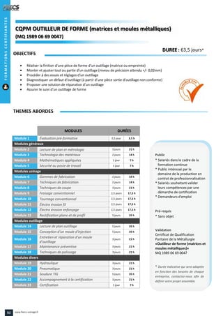 MODULES DURÉES
Module 1 Évaluation pré-formative 0,5 jour 3,5 h
Modules généraux
Module 2 Lecture de plan et métrologie 3 jours 21 h
Module 3 Technologie des matériaux 2 jours 14 h
Module 4 Mathématiques appliquées 1 jour 7 h
Module 5 Sécurité au poste de travail 1 jour 7 h
Modules usinage
Module 6 Gammes de fabrication 2 jours 14 h
Module 7 Techniques de fabrication 2 jours 14 h
Module 8 Techniques de coupe 3 jours 21 h
Module 9 Fraisage conventionnel 2,5 jours 17,5 h
Module 10 Tournage conventionnel 2,5 jours 17,5 h
Module 11 Électro érosion fil 2,5 jours 17,5 h
Module 12 Électro érosion enfonçage 2,5 jours 17,5 h
Module 13 Rectification plane et de profil 5 jours 35 h
Modules outillage
Module 14 Lecture de plan outillage 5 jours 35 h
Module 15 Conception d'un moule d'injection 5 jours 35 h
Module 16 Entretien et réparation d'un moule
d'outillage
3 jours 21 h
Module 17 Maintenance préventive 3 jours 21 h
Module 18 Techniques de polissage 3 jours 21 h
Modules divers
Module 19 Hydraulique 3 jours 21 h
Module 20 Pneumatique 3 jours 21 h
Module 21 Soudure TIG 5 jours 35 h
Module 22 Accompagnement à la certification 3 jours 21 h
Module 23 Certification 1 jour 7 h
OBJECTIFS
 Réaliser la finition d’une pièce de forme d’un outillage (matrice ou empreinte)
 Monter et ajuster tout ou partie d’un outillage (niveau de précision attendu +/- 0,02mm)
 Procéder à des essais et réglages d’un outillage
 Diagnostiquer un défaut d’outillage (à partir d’une pièce sortie d’outillage non conforme)
 Proposer une solution de réparation d’un outillage
 Assurer le suivi d’un outillage de forme
THEMES ABORDES
DUREE : 63,5 jours*
Public
* Salariés dans le cadre de la
formation continue
* Public intéressé par le
domaine de la production en
contrat de professionnalisation
* Salariés souhaitant valider
leurs compétences par une
démarche de certification
* Demandeurs d'emploi
Pré-requis
* Sans objet
Validation
Certificat de Qualification
Paritaire de la Métallurgie
«Outilleur de forme (matrices et
moules métalliques)»
MQ 1989 06 69 0047
* Durée indicative qui sera adaptée
en fonction des besoins de chaque
entreprise, contactez-nous afin de
définir votre projet ensemble.
CQPM OUTILLEUR DE FORME (matrices et moules métalliques)CQPMCQPMCQPM OUTILLEUR DE FORME (matrices et moules métalliques)
(MQ 1989 06 69 0047)
OUTILLEUR DE FORME (matrices et moules métalliques)OUTILLEUR DE FORME (matrices et moules métalliques)
MQ 1989 06 69 0047MQ 1989 06 69 0047))
FORMATIONSCERTIFIANTES
92 www.feecs-usinage.fr
 