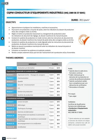 MODULES DURÉES
Module 1 Évaluation pré-formative 0,5 jour 3,5 h
Organisation industrielle et conduite de ligne
Module 2 Expression écrite – Passage de consignes 2 jours 14 h
Module 3 Communication 3 jours 21 h
Module 4 Qualité 2 jours 14 h
Module 5 Sécurité - Environnement 2 jours 14 h
Module 6 5 S 2 jours 14 h
Module 7 Gestion de production 3 jours 21 h
Module 8 Système de production 2 jours 14 h
Connaissances techniques
Module 9 Lecture de plan 2 jours 14 h
Module 10 Métrologie 2 jours 14 h
Module 11 Techniques d'usinage 4 jours 28 h
Module 12 Gammes de fabrication 2 jours 14 h
Module 13
Manipulation de machines à commande
numérique
5 jours 35 h
Module 14
Programmation de machines à commande
numérique
5 jours 35 h
Module 15 Accompagnement à la certification 2 jours 14 h
Module 16 Certification 1 jour 7 h
OBJECTIFS
 Approvisionner et préparer les installations, machines et accessoires.
 Poursuivre une production, à la prise de poste, selon les indications du dossier de production
et/ou des consignes orales ou écrites.
 Régler et mettre en production (lancement ou changement de production) selon
les indications du document de réglage, du dossier machine et du manuel de poste.
 Conduire le système de production en mode normal, selon les instructions du document de
production, du dossier machine et du manuel de poste et/ou des consignes orales ou écrites.
 Conduire le système de production en mode dégradé selon les instructions du document de
production, du dossier machine et du manuel de poste.
 Mettre en œuvre la procédure marche/arrêt selon les indications du manuel de poste et
du dossier machine.
 Entretenir et maintenir les systèmes et matériels conduits.
 Rendre compte oralement et/ou par écrit de l’avancement de la production et/ou d’anomalies
THEMES ABORDES
DUREE : 39,5 jours*
Public
* Salariés dans le cadre de la
formation continue
* Public intéressé par le
domaine de la production en
contrat de professionnalisation
* Salariés souhaitant valider
leurs compétences par une
démarche de certification
* Demandeurs d'emploi
Pré-requis
* Sans objet
Validation
Certificat de Qualification
Paritaire de la Métallurgie
«Conducteur d'équipements
industriels»
MQ 1989 06 57 0045
* Durée indicative qui sera adaptée
en fonction des besoins de chaque
entreprise, contactez-nous afin de
définir votre projet ensemble.
CQPM CONDUCTEUR D'EQUIPEMENTS INDUSTRIELSCONDUCTEUR D'EQUIPEMENTS INDUSTRIELS (MQ 1989 06 57 0045)1989 06 57 0045)
FORMATIONSCERTIFIANTES
94 www.feecs-usinage.fr
 