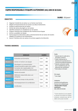 MODULES DURÉES
Module 1 Évaluation pré-formative 1 jour 7 h
Module 2 Animer et motiver une équipe 2 jours 14 h
Module 3
Développer sa communication
interpersonnelle et gérer des conflits
2 jours 14 h
Module 4
Formation des responsables à la
conduite des entretiens professionnels
2 jours 14 h
Module 5 Gestion de projets 2 jours 14 h
Module 6
Méthodes industrielles dans une
entreprise
2 jours 14 h
Module 7 Gestion du temps et des priorités 1 jour 7 h
Module 8 Accompagnement à la certification 3 jours 21 h
Module 9 Certification 1 jour 7 h
OBJECTIFS
 Organiser l’activité de son secteur sur un horizon court terme
 Adapter le fonctionnement de son secteur aux aléas et évènements
 Analyser la performance de son secteur
 Animer des actions de progrès sur son secteur
 Identifier les besoins en compétences sur son secteur
 Préparer l’évolution des compétences des membres de son équipe
 Animer au quotidien son équipe
 Communiquer les informations utiles au fonctionnement de son secteur de manière
adaptée à la situation et aux interlocuteurs
 Assurer l’interface entre son secteur, les services supports et la hiérarchie
THEMES ABORDES
DUREE : 16 jours*
Public
* Salariés dans le cadre de la
formation continue
* Public intéressé par le
domaine de la production en
contrat de professionnalisation
* Salariés souhaitant valider
leurs compétences par une
démarche de certification
* Demandeurs d'emploi
Pré-requis
* Sans objet
Validation
Certificat de Qualification
Paritaire de la Métallurgie
«Responsable d'équipe
autonome»
MQ 1999 09 38 0183
* Durée indicative qui sera adaptée
en fonction des besoins de chaque
entreprise, contactez-nous afin de
définir votre projet ensemble.
CQPM RESPONSABLE D'EQUIPE AUTONOMERESPONSABLE D'EQUIPE AUTONOME (MQ 1999 09 38 0183)1999 09 38 0183)
FORMATIONSCERTIFIANTES
95www.feecs-usinage.fr
 