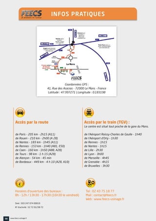 Accès par la route
de Paris - 205 km - 2h15 (A11)
de Rouen - 210 km - 2h00 (A 28)
de Nantes - 183 km - 1h45 (A11)
de Rennes - 153 km - 1h40 (A81, E50)
de Caen - 160 km - 1h50 (A88, A28)
de Tours - 98 km - 1 h 15 (A28)
de Alençon - 54 km - 45 min
de Bordeaux - 449 km - 4 h 10 (A28, A10)
Horaires d’ouverture des bureaux :
8h - 12h / 13h30 - 17h30 (16h30 le vendredi)
Siret : 503 247 074 00019
N° d’activité : 52 72 01238 72
Tel : 02 43 75 18 77
Mail : contact@feecs.fr
Web : www.feecs-usinage.fr
Accès par le train (TGV) :
Le centre est situé tout proche de la gare du Mans.
de l’Aéroport Roissy-Charles de Gaulle - 1h40
de l’Aéroport d’Orly – 1h30
de Rennes - 1h15
de Nantes - 1h15
de Lille - 2h30
de Lyon - 3h00
de Marseille - 4h45
de Grenoble - 4h15
de Bruxelles - 3h30
Coordonnées GPS :
41, Rue des Acacias - 72000 Le Mans - France
Latitude : 47.997271 | Longitude : 0.183198
98 www.feecs-usinage.fr
INFOS PRATIQUES
 