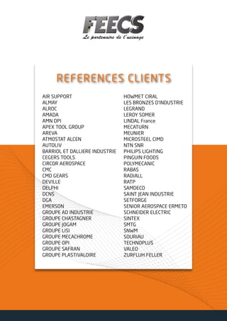 REFERENCES CLIENTS
AIR SUPPORT
ALMAY
ALROC
AMADA
AMN DPI
APEX TOOL GROUP
AREVA
ATMOSTAT ALCEN
AUTOLIV
BARRIOL ET DALLIERE INDUSTRIE
CEGERS TOOLS
CIRCOR AEROSPACE
CMC
CMD GEARS
DEVILLE
DELPHI
DCNS
DGA
EMERSON
GROUPE AD INDUSTRIE
GROUPE CHASTAGNER
GROUPE JOGAM
GROUPE LISI
GROUPE MECACHROME
GROUPE OPI
GROUPE SAFRAN
GROUPE PLASTIVALOIRE
HOWMET CIRAL
LES BRONZES D’INDUSTRIE
LEGRAND
LEROY SOMER
LINDAL France
MECATURN
MEUNIER
MICROSTEEL CIMD
NTN SNR
PHILIPS LIGHTING
PINGUIN FOODS
POLYMECANIC
RABAS
RADIALL
RATP
SAMDECO
SAINT JEAN INDUSTRIE
SETFORGE
SENIOR AEROSPACE ERMETO
SCHNEIDER ELECTRIC
SINTEX
SMTG
SNWM
SOURIAU
TECHNOPLUS
VALEO
ZURFLUH FELLER
 