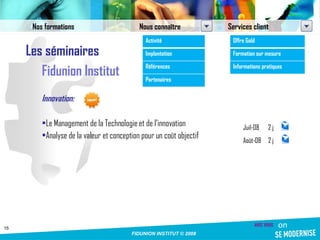 Les séminaires Fidunion Institut Innovation: Le Management de la Technologie et de l’innovation Analyse de la valeur et conception pour un coût objectif Nos formations Nous connaître Services client Activité Implantation Références Partenaires Offre Gold Formation sur mesure Informations pratiques Juil-08 2 j Août-08 2 j 