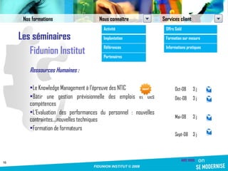 Les séminaires Fidunion Institut Ressources Humaines : Le Knowledge Management à l’épreuve des NTIC Bâtir une gestion prévisionnelle des emplois et des compétences L’Evaluation des performances du personnel : nouvelles contraintes,…nouvelles techniques Formation de formateurs Nos formations Nous connaître Services client Activité Implantation Références Partenaires Offre Gold Formation sur mesure Informations pratiques Oct-08 3 j Déc-08 3 j Mai-08 3 j Sept-08 3 j 