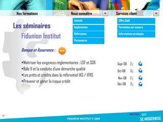 Les séminaires Fidunion Institut Banque et Assurance : Maîtriser les exigences réglementaires : LSF et SOX Bâle II et la conduite d’une démarche qualité  Les prêts et crédits dans le référentiel IAS / IFRS Prévenir et gérer le risque crédit Sept-08 2 j Oct-08 3 j Nov-08 2 j Déc-08 3 j Nos formations Nous connaître Services client Activité Implantation Références Partenaires Offre Gold Formation sur mesure Informations pratiques 