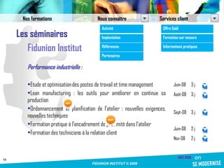 Les séminaires Fidunion Institut Performance industrielle : Etude et optimisation des postes de travail et time management Lean manufacturing : les outils pour améliorer en continue sa production Ordonnancement et planification de l’atelier : nouvelles exigences, nouvelles techniques Formation pratique à l’encadrement de proximité dans l’atelier Formation des techniciens à la relation client Juin-08 3 j Août-08 3 j Sept-08 3 j Juin-08 2 j Nov-08 2 j Nos formations Nous connaître Services client Activité Implantation Références Partenaires Offre Gold Formation sur mesure Informations pratiques 