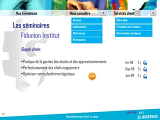 Les séminaires Fidunion Institut Supply chain: Pratique de la gestion des stocks et des approvisionnements Perfectionnement des chefs magasiniers Optimiser votre plateforme logistique Avr-08 3 j Sept-08 3 j Juin-08 3 j Nos formations Nous connaître Services client Activité Implantation Références Partenaires Offre Gold Formation sur mesure Informations pratiques 