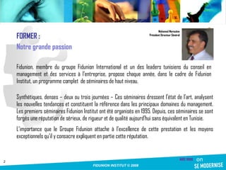 Synthétiques, denses – deux ou trois journées – Ces séminaires dressent l’état de l’art, analysent les nouvelles tendances et constituent la référence dans les principaux domaines du management. Les premiers séminaires Fidunion Institut ont été organisés en 1995. Depuis, ces séminaires se sont forgés une réputation de sérieux, de rigueur et de qualité aujourd’hui sans équivalent en Tunisie. L’importance que le Groupe Fidunion attache à l’excellence de cette prestation et les moyens exceptionnels qu’il y consacre expliquent en partie cette réputation. Mohamed Marouène Président Directeur Général Fidunion, membre du groupe Fidunion International et un des leaders tunisiens du conseil en management et des services à l’entreprise, propose chaque année, dans le cadre de Fidunion Institut, un programme complet  de séminaires de haut niveau.  FORMER : Notre grande passion 