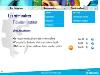 Les séminaires Fidunion Institut Droit des affaires : Le recouvrement judiciaire des créances client L’essentiel du droits des affaires en matière fiscale Maîtriser les risques juridiques de vos marchés publics Sept-08 2 j Oct-08 2 j Nov-08 2 j Nos formations Nous connaître Services client Activité Implantation Références Partenaires Offre Gold Formation sur mesure Informations pratiques 