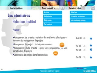 Les séminaires Fidunion Institut Projets : Management de projets : maîtriser les méthodes classiques et éprouvée du management de projets Management de projets : techniques avancées Management multi projets : gérer des programmes et des portefeuilles de projets La conduite de projets dans les services Sept-08 3 j Mai-08 3 j Nov-08 3 j Déc-08 3 j Nos formations Nous connaître Services client Activité Implantation Références Partenaires Offre Gold Formation sur mesure Informations pratiques 