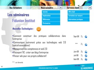 Les séminaires Fidunion Institut Nouvelles Technologies : Comment constituer des pratiques collaboratives dans l’entreprise Communiquer autrement grâce aux technologies web 2.0 (spécial associations) Management des compétences et web 2.0  Passeport TIC : créer son blog d’entreprise Penser wiki pour vos projets collaboratif *** : sur demande Sept-08 2 j *** 2 j Juin-08 3 j Juil-08 2 j Août-08 3 j Nos formations Nous connaître Services client Activité Implantation Références Partenaires Offre Gold Formation sur mesure Informations pratiques 