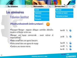 Les séminaires Fidunion Institut Efficacité professionnelle (ateliers pratiques) : Passeport Manager : négocier, déléguer, contrôler, débriefer, recadrer et féliciter et dire non. Manager une équipe commerciale : savoir motiver et responsabiliser Vente conseil dans une agence bancaire Vente conseil dans une agence de voyage Conduire une réunion interne Août-08 3 j Juil-08 3 j Sept-08 2 j Juin-08 2 j Nov-08 2 j Nos formations Nous connaître Services client Activité Implantation Références Partenaires Offre Gold Formation sur mesure Informations pratiques 