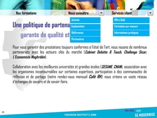 Une politique de partenariat garante de qualité et de savoir Pour vous garantir des prestations toujours conformes à l’état de l’art, nous nouons de nombreux partenariats avec les acteurs clés du marché ( Cabinet Deloitte & Touch, Challenge Sicar, L’Economiste Maghrébin ).  Collaboration avec les meilleures universités et grandes écoles ( SESAME ,  CNAM ), association avec les organismes incontournables sur certaines expertises, participation à des communautés de réflexion et de partage (notre rendez-vous mensuel  Café RH ) , nous créons un vaste réseau d’échanges de savoirs et de savoir-faire. Nos formations Nous connaître Services client Activité Implantation Références Partenaires Offre Gold Formation sur mesure Informations pratiques 