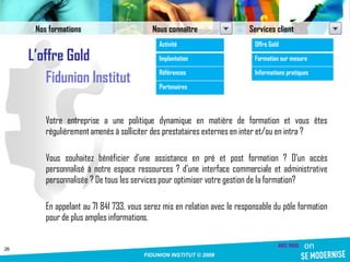 L’offre Gold Fidunion Institut Votre entreprise a une politique dynamique en matière de formation et vous êtes régulièrement amenés à solliciter des prestataires externes en inter et/ou en intra ? Vous souhaitez bénéficier d’une assistance en pré et post formation ? D’un accès personnalisé à notre espace ressources ? d’une interface commerciale et administrative personnalisée ? De tous les services pour optimiser votre gestion de la formation? En appelant au 71 841 733, vous serez mis en relation avec le responsable du pôle formation pour de plus amples informations.  Nos formations Nous connaître Services client Activité Implantation Références Partenaires Offre Gold Formation sur mesure Informations pratiques 