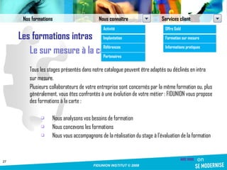 Les formations intras Le sur mesure à la carte Tous les stages présentés dans notre catalogue peuvent être adaptés ou déclinés en intra sur mesure.  Plusieurs collaborateurs de votre entreprise sont concernés par la même formation ou, plus généralement, vous êtes confrontés à une évolution de votre métier : FIDUNION vous propose des formations à la carte : Nous analysons vos besoins de formation Nous concevons les formations Nous vous accompagnons de la réalisation du stage à l'évaluation de la formation Nos formations Nous connaître Services client Activité Implantation Références Partenaires Offre Gold Formation sur mesure Informations pratiques 