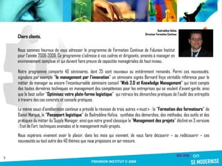 Notre programme comporte 40 séminaires, dont 25 sont nouveaux ou entièrement remaniés. Parmi ces nouveautés, signalons par exemple ‘ ’le management par l’innovation ’’ un séminaire signés Bernard Veys véritable référence pour le métier de manager ou encore l’incontournable séminaire conseil ‘’ Web 2.0 et Knowledge Management ’’ qui tient compte des toutes dernières techniques en management des compétences pour les entreprises qui se veulent d’avant-garde, ainsi que le best seller ‘’ Optimisez votre plate-forme logistique ’’  qui retrace les démarches pratiques de l’audit des entrepôts à travers des cas concrets et conseils pratiques. Le même souci d’amélioration continue a présidé la révision de trois autres « must » : la ‘’ Formation des formateurs ’’ de Daniel Marqué, le ‘ ’Passeport logistique ’’ de Badreddine Hafsia,  synthèse des démarches, des méthodes, des outils et des pratiques du métier du Supply Manager, ainsi que notre grand classique le ‘’ Management des projets ’’ décliné en 3 versions : Etat de l’art, techniques avancées et le management multi-projets. Nous espérons vivement avoir le plaisir, dans les mois qui viennent, de vous faire découvrir – ou redécouvrir – ces nouveautés ou tout autre des 40 thèmes que nous proposons en sur-mesure. Badreddine Hafsia Directeur Formation Continue Chers clients, Nous sommes heureux de vous adresser le programme de Formation Continue de Fidunion Institut pour l’année 2008-2009. Ce programme s’adresse à vos cadres et dirigeants, amenés à manager en environnement complexe et qui doivent faire preuve de capacités managériales de haut niveau. 