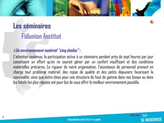 Les séminaires Fidunion Institut Un environnement matériel ‘’cinq étoiles’’ :  L’attention soutenue, la participation active à un séminaire pendant près de sept heures par jour constituent un effort qu’on ne saurait gêner par un confort insuffisant et des conditions matérielles précaires. La rigueur de notre organisation, l’assistance de personnel prenant en charge tout problème matériel, des repas de qualité et des petits déjeuners favorisant la convivialité, ainsi que notre choix pour une structure de haut de gamme dans nos locaux ou dans les hôtels les plus réputés ont pour but de vous offrir le meilleur environnement possible. 