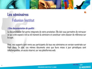 Les séminaires Fidunion Institut Une documentation de qualité :  La documentation fait partie intégrante de notre prestation. Elle doit vous permettre de retrouver ce qui a été exposé à tel ou tel moment du séminaire et constituer votre dossier de référence sur le sujet. Ainsi, nos supports sont remis aux participants de tous nos séminaires en version numérisée sur flash discs. En plus, ces mêmes documents ainsi que leurs mises à jour périodiques sont téléchargeables, en accès réservé, sur nos plateformes web. 