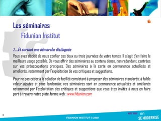 Les séminaires Fidunion Institut … Et surtout une démarche distinguée Vous avez décidé de nous confier ces deux ou trois journées de votre temps. Il s’agit d’en faire le meilleure usage possible. De vous offrir des séminaires au contenu dense, non redondant, centrées sur vos préoccupations pratiques. Des séminaires à la carte en permanence actualisés et améliorés, notamment par l’exploitation de vos critiques et suggestions. Pour ne pas céder à la solution de facilité consistant à proposer des séminaires standards, à faible valeur ajoutée et sans lendemain; nos séminaires sont en permanence actualisés et améliorés notamment par l’exploitation des critiques et suggestions que vous êtes invités à nous en faire part à travers notre plate-forme web :  www.fidunion.com 