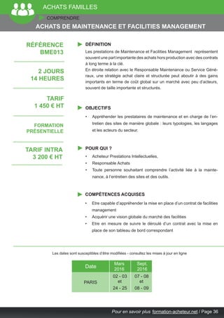Pour en savoir plus 	formation-acheteur.net / Page 36
ACHATS FAMILLES
COMPRENDRE
DÉFINITION
OBJECTIFS
POUR QUI ?
COMPÉTENCES ACQUISES
Les prestations de Maintenance et Facilities Management représentent
souvent une part importante des achats hors production avec des contrats
à long terme à la clé.
En étroite relation avec le Responsable Maintenance ou Service Géné-
raux, une stratégie achat claire et structurée peut aboutir à des gains
importants en terme de coût global sur un marché avec peu d’acteurs,
souvent de taille importante et structurés.
•	 Appréhender les prestataires de maintenance et en charge de l’en-
tretien des sites de manière globale : leurs typologies, les langages
et les acteurs du secteur.
•	 Acheteur Prestations Intellectuelles,
•	 Responsable Achats
•	 Toute personne souhaitant comprendre l’activité liée à la mainte-
nance, à l’entretien des sites et des outils.
•	 Etre capable d’appréhender la mise en place d’un contrat de facilities
management
•	 Acquérir une vision globale du marché des facilities
•	 Etre en mesure de suivre le déroulé d’un contrat avec la mise en
place de son tableau de bord correspondant
ACHATS DE MAINTENANCE ET FACILITIES MANAGEMENT
2 JOURS
14 HEURES
TARIF
1 450 € HT
FORMATION
PRÉSENTIELLE
RÉFÉRENCE
BME013
Les dates sont susceptibles d’être modifiées - consultez les mises à jour en ligne
PARIS
Mars
2016
Sept.
2016
02 - 03
Date
24 - 25
et
07 - 08
08 - 09
et
TARIF INTRA
3 200 € HT
 