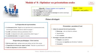 Module n° 8 : Optimiser ses présentations orales
Présentation : prestation à l’oral
§ Animer les moments forts de la présentation
§ Démarrage : créer un climat de confiance.
§ Argumentation.
§ Savoir conclure
§ Développer son écoute active afin de :
§ S’adapter à son auditoire.
§ Faire passer son expertise sans dévaloriser l’auditoire.
§ Convaincre.
La Préparation de la présentation
§ Les documents écrits : Rappels sur les spécificités de la communication écrite,
avoir un plan, comment articuler les idées & concepts ?
§ La cible : présentation interne pu présentation client ?
§ La salle : la disposition de la salle, comment bien utilisé l’espace ?
§ Le matériel nécessaire : les supports à remettre.
Objectifs : Chaque stagiaire sera capable de
§ Bien structurer ses idées, ses concepts.
§ Choisir les supports les mieux adaptés.
§ Bien argumenter, pour faire passer ses messages de manière dynamique
§ Faire participer les collaborateurs.
§ Faire adhérer les collaborateurs.
Thèmes développés
Préparation psychologique : Gérer sontrac
§ Qu’est-ce que le trac : quelques pistes pour utiliser son trac à bon escient.
§ L’importance de la forme par rapport au fond : "Vous êtes vu avant d’être lu"
§ Traiter les objections & savoir recentrer.
Parteco	- Révélateur	&	amplificateur d'enthousiames 12
Durée : 1 jour
Prérequis : tous publics
 