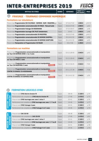 INTER-ENTREPRISES 2019
Prise en main Programmation ISO CN (FANUC - SIEMENS - NUM - MAZATROL…)	 5 jours	 07-16-27-42	 1 890 €	 p 40-53
Prise en main Programmation conversationnelle CN FANUC - Manual Guide	 5 jours	 09-20-37-49	 1 890 €	 p 42
Prise en main Programmation fraisage CN HEIDENHAIN	 5 jours	 07-25-39-47	 1 890 €	 p 58
Prise en main Programmation tournage CNC PILOT (Heidenhain)	 5 jours	 16-42	 1 890 €	 p 48
Prise en main Programmation conversationnelle CN MAZATROL	 5 jours	 09-20-37-49	 1 890 €	 p 44-57
Prise en main Programmation conversationnelle CN SIEMENS SHOPMILL	 5 jours	 05-14-41-50	 1 890 €	 p 56
Prise en main Programmation conversationnelle CN SIEMENS SHOPTURN	 5 jours	 05-14-41-50	 1 890 €	 p 43
Prise en main Manipulation et Programmation CN FAGOR	 3 jours	 03-17-46	 1 290 €	 p 45-61
Prise en main Programmation conversationnelle et manipulation 	
5 jours	 03-15-28-40	 2 040 €	 p 43
sur Tour CN SIEMENS 840D 2 ou 3 axes
Prise en main Programmation conversationnelle et manipulation 	
5 jours	 03-15-28-40	 2 040 €	 p 42
sur Tour CN FANUC 2 axes
Prise en main Programmation conversationnelle et manipulation	
5 jours	 06-13-36-45	 2 040 €	 P 44
sur Tour CN MAZATROL 2 axes
Prise en main Programmation conversationnelle et manipulation	
5 jours	 04-11-25-38	 2 040 €	 P 58
CENTRE D’USINAGE CN HEIDENHAIN
Prise en main Programmation conversationnelle et manipulation	
5 jours	 05-14-41-50	 2 040 €	 p 56
CENTRE D’USINAGE CN SIEMENS 840D
103www.feecs-usinage.fr
INTITULE DU STAGE DURÉE
TARIF H.T.
PAR STAGIAIRE*
SEMAINES PAGE
Prise en main CFAO électro érosion fil	 5 jours	 08-39	 2 100 €	 p 74
Renforcement des compétences CFAO électro érosion fil	 3 jours	 17-46	 1 470 €	 p 75
Prise en main CFAO tournage avec axes C et/ou Y 	 5 jours	 02-41	 2 100 €	 p 76
Renforcement des compétences CFAO tournage avec axes C / Y ou B 	 3 jours	 24-46	 1 470 €	 p 77
Prise en main CFAO fraisage 4 axes 	 5 jours	 02-41	 2 100 €	 p 78
Renforcement des compétences CFAO fraisage 4 et 5 axes	 3 jours	 24-46	 1 470 €	 p 79
Prise en main CAO 2D/3D	 5 jours	 08-38	 2 100 €	 p 80
Renforcement des compétences CAO 2D/3D	 3 jours	 17-46	 1 470 €	 p 81
Prise en main CFAO tournage avec axes C et/ou Y 	 5 jours	 02-41	 2 100 €	 p 76
Renforcement des compétences CFAO tournage avec axes C / Y ou B 	 3 jours	 24-46	 1 470 €	 p 77
Prise en main CFAO fraisage 4 axes 	 5 jours	 02-41	 2 100 €	 p 78
Renforcement des compétences CFAO fraisage 4 et 5 axes	 3 jours	 24-46	 1 470 €	 p 79
FORMATION LOGICIELS CFAO
GO2CAM-ESPRIT
MASTERCAM
MISSLER-NXCAM
AUTODESK
Formations sur simulateurs
Formations sur machine
FRAISAGE - TOURNAGE COMMANDE NUMERIQUE
 