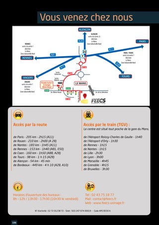 Accès par la route
de Paris - 205 km - 2h15 (A11)
de Rouen - 210 km - 2h00 (A 28)
de Nantes - 183 km - 1h45 (A11)
de Rennes - 153 km - 1h40 (A81, E50)
de Caen - 160 km - 1h50 (A88, A28)
de Tours - 98 km - 1 h 15 (A28)
de Alençon - 54 km - 45 min
de Bordeaux - 449 km - 4 h 10 (A28, A10)
Horaires d’ouverture des bureaux :
8h - 12h / 13h30 - 17h30 (16h30 le vendredi)
Tel : 02 43 75 18 77
Mail : contact@feecs.fr
Web : www.feecs-usinage.fr
Accès par le train (TGV) :
Le centre est situé tout proche de la gare du Mans.
de l’Aéroport Roissy-Charles de Gaulle - 1h40
de l’Aéroport d’Orly – 1h30
de Rennes - 1h15
de Nantes - 1h15
de Lille - 2h30
de Lyon - 3h00
de Marseille - 4h45
de Grenoble - 4h15
de Bruxelles - 3h30
106 www.feecs-usinage.fr
A28
A81
A28
A11
A11
ALENÇON
ALENÇON
sortir à la sortie 22
direction
Le Mans
Zone industrielle NordRENNES
sortir à la sortie 7
direction
Le Mans
Zone industrielle Nord PARIS /TOURS
sortir à la sortie 7
direction
Le Mans
Zone Industrielle Nord
ANGERS
sortir à la sortie 7
direction
Le Mans
Zone industrielle Nord
RENNES
ANGERS
LE MANS
PARIS
TOURS
STOP
Sortie
Université
Sortie
Hôpital
RuedesAccacias
Prendre Sortie 4
St Georges
Olivier Heuzé
Av. Olivier Heuzé Av. de la Libération
Radar
N138
N138
D309
D309
N138
7
22
N° d’activité : 52 72 01238 72	- Siret : 503 247 074 00019 - Code APE 8559 A
Vous venez chez nous
 