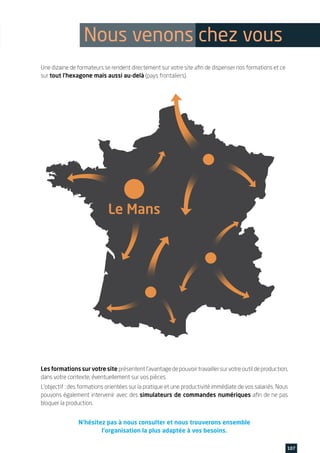 Une dizaine de formateurs se rendent directement sur votre site afin de dispenser nos formations et ce
sur tout l’hexagone mais aussi au-delà (pays frontaliers).
Les formations sur votre site présententl’avantagedepouvoirtravaillersurvotreoutildeproduction,
dans votre contexte, éventuellement sur vos pièces.
L’objectif : des formations orientées sur la pratique et une productivité immédiate de vos salariés. Nous
pouvons également intervenir avec des simulateurs de commandes numériques afin de ne pas
bloquer la production.
N’hésitez pas à nous consulter et nous trouverons ensemble
l’organisation la plus adaptée à vos besoins.
107www.feecs-usinage.fr
Nous venons chez vous
 