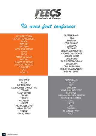 POLYMECANIC
RATP
REEL
SAMDECO
SAINT JEAN INDUSTRIE
SETFORGE
SENIOR AEROSPACE ERMETO
SCHNEIDER ELECTRIC
SIDEL
SMTG
SNCF
SOURIAU
TE CONNECTIVITY
VALEO
ACMO PRECISION
ALMAY TECHNOLOGIES
AMADA
AMN DPI
AMTHEUS
APEX TOOL GROUP
APTIV
AREVA
ATMOSTAT ALCEN
AUTOLIV
CHABAS ET BESSON
CIS PLASTIMOULES
CMD GEARS
CMTI
DEVILLE
HUTCHINSON
INTEVA
INP TOULOUSE
LES BRONZES D’INDUSTRIE
LEGRAND
LEROY SOMER
LORENTZ
MECAFI
MECATURN
MEUNIER
MICROSTEEL CIMD
NAVAL GROUP
NTN SNR
ORANO TEMIS
DRESSER RAND
DGA
EMERSON
FC OUTILLAGE
FLOWSERVE
GESTAMP
GROUPE AD INDUSTRIE
GROUPE CHASTAGNER
GROUPE JOGAM
GROUPE LISI
GROUPE MECACHROME
GROUPE OPI
GROUPE SAFRAN
GROUPE PLASTIVALOIRE
HOWMET CIRAL
Ils nous font confiance
108 www.feecs-usinage.fr
 