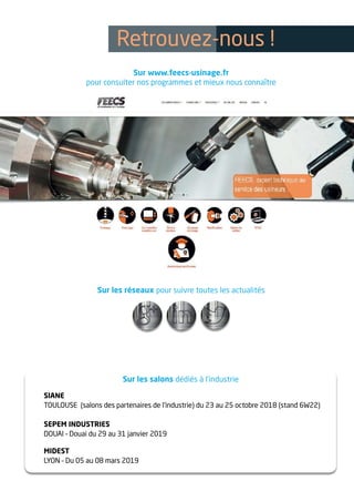 Sur les réseaux pour suivre toutes les actualités
Sur les salons dédiés à l’industrie
SIANE
TOULOUSE (salons des partenaires de l’industrie) du 23 au 25 octobre 2018 (stand 6W22)
SEPEM INDUSTRIES
DOUAI – Douai du 29 au 31 janvier 2019
MIDEST
LYON – Du 05 au 08 mars 2019
Retrouvez-nous !
Sur www.feecs-usinage.fr
pour consulter nos programmes et mieux nous connaître
 